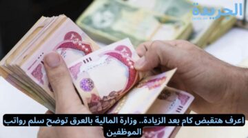 اعرف هتقبض كام بعد الزيادة.. وزارة المالية بالعرق توضح سلم رواتب الموظفين 