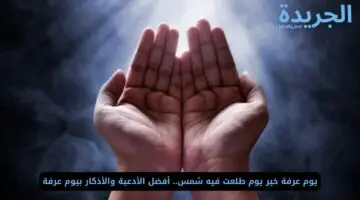خير يوم طلعت فيه شمس.. أفضل الأدعية والأذكار بيوم عرفة