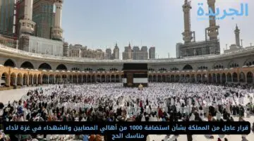 قرار عاجل من المملكة بشأن استضافة 1000 من أهالي المصابين والشهداء في غزة لأداء مناسك الحج 