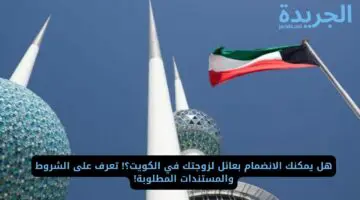 هل يمكنك الانضمام بعائل لزوجتك في الكويت؟! تعرف على الشروط والمستندات المطلوبة!