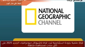 قناة علمية بجودة استثنائية.. تردد قناة ناشيونال جيوغرافيك الجديد 2025 على نايل سات لمشاهدة مذهلة